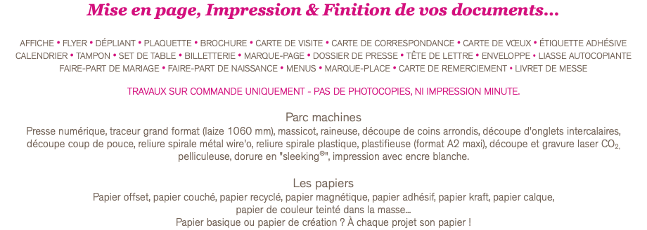 Mise en page, Impression & Finition de vos documents... AFFICHE • FLYER • DÉPLIANT • PLAQUETTE • BROCHURE • CARTE DE VISITE • CARTE DE CORRESPONDANCE • CARTE DE VŒUX • ÉTIQUETTE ADHÉSIVE CALENDRIER • TAMPON • SET DE TABLE • BILLETTERIE • MARQUE-PAGE • DOSSIER DE PRESSE • TÊTE DE LETTRE • ENVELOPPE • LIASSE AUTOCOPIANTE FAIRE-PART DE MARIAGE • FAIRE-PART DE NAISSANCE • MENUS • MARQUE-PLACE • CARTE DE REMERCIEMENT • LIVRET DE MESSE TRAVAUX SUR COMMANDE UNIQUEMENT - PAS DE PHOTOCOPIES, NI IMPRESSION MINUTE. Parc machines Presse numérique, traceur grand format (laize 1060 mm), massicot, raineuse, découpe de coins arrondis, découpe d'onglets intercalaires,  découpe coup de pouce, reliure spirale métal wire'o, reliure spirale plastique, plastifieuse (format A2 maxi), découpe et gravure laser CO2, pelliculeuse, dorure en "sleeking®", impression avec encre blanche. Les papiers Papier offset, papier couché, papier recyclé, papier magnétique, papier adhésif, papier kraft, papier calque, papier de couleur teinté dans la masse... Papier basique ou papier de création ? À chaque projet son papier !