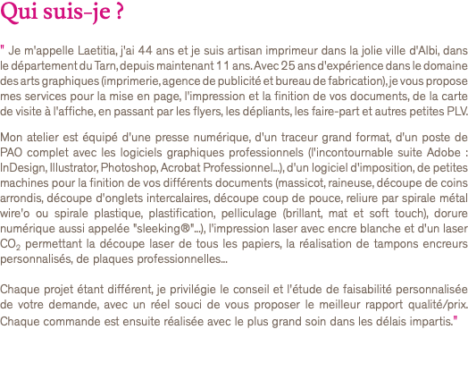 Qui suis-je ? " Je m'appelle Laetitia, j'ai 44 ans et je suis artisan imprimeur dans la jolie ville d'Albi, dans le département du Tarn, depuis maintenant 11 ans. Avec 25 ans d'expérience dans le domaine des arts graphiques (imprimerie, agence de publicité et bureau de fabrication), je vous propose mes services pour la mise en page, l'impression et la finition de vos documents, de la carte de visite à l'affiche, en passant par les flyers, les dépliants, les faire-part et autres petites PLV. Mon atelier est équipé d'une presse numérique, d'un traceur grand format, d'un poste de PAO complet avec les logiciels graphiques professionnels (l'incontournable suite Adobe : InDesign, Illustrator, Photoshop, Acrobat Professionnel...), d'un logiciel d'imposition, de petites machines pour la finition de vos différents documents (massicot, raineuse, découpe de coins arrondis, découpe d'onglets intercalaires, découpe coup de pouce, reliure par spirale métal wire'o ou spirale plastique, plastification, pelliculage (brillant, mat et soft touch), dorure numérique aussi appelée "sleeking®"...), l'impression laser avec encre blanche et d'un laser CO2 permettant la découpe laser de tous les papiers, la réalisation de tampons encreurs personnalisés, de plaques professionnelles... Chaque projet étant différent, je privilégie le conseil et l'étude de faisabilité personnalisée de votre demande, avec un réel souci de vous proposer le meilleur rapport qualité/prix. Chaque commande est ensuite réalisée avec le plus grand soin dans les délais impartis." 